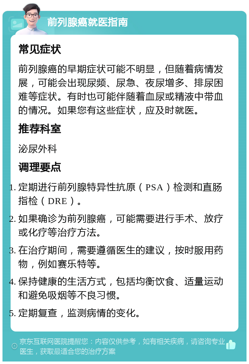 前列腺癌就医指南 常见症状 前列腺癌的早期症状可能不明显，但随着病情发展，可能会出现尿频、尿急、夜尿增多、排尿困难等症状。有时也可能伴随着血尿或精液中带血的情况。如果您有这些症状，应及时就医。 推荐科室 泌尿外科 调理要点 定期进行前列腺特异性抗原（PSA）检测和直肠指检（DRE）。 如果确诊为前列腺癌，可能需要进行手术、放疗或化疗等治疗方法。 在治疗期间，需要遵循医生的建议，按时服用药物，例如赛乐特等。 保持健康的生活方式，包括均衡饮食、适量运动和避免吸烟等不良习惯。 定期复查，监测病情的变化。