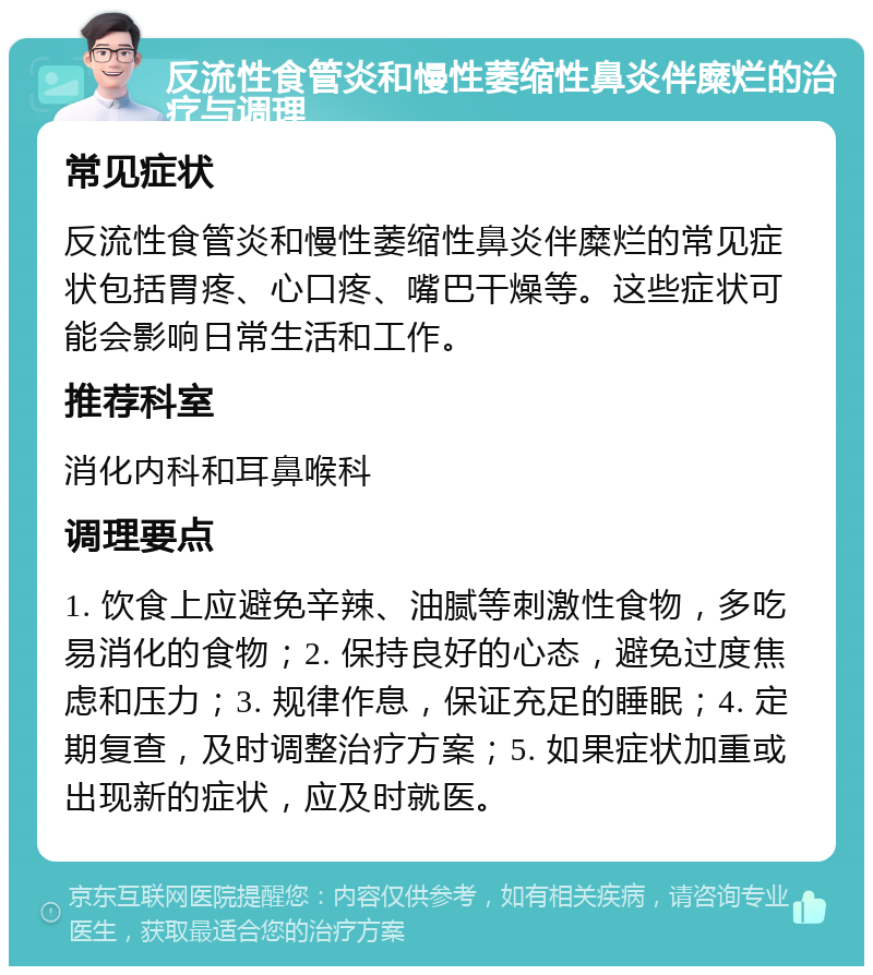 反流性食管炎和慢性萎缩性鼻炎伴糜烂的治疗与调理 常见症状 反流性食管炎和慢性萎缩性鼻炎伴糜烂的常见症状包括胃疼、心口疼、嘴巴干燥等。这些症状可能会影响日常生活和工作。 推荐科室 消化内科和耳鼻喉科 调理要点 1. 饮食上应避免辛辣、油腻等刺激性食物，多吃易消化的食物；2. 保持良好的心态，避免过度焦虑和压力；3. 规律作息，保证充足的睡眠；4. 定期复查，及时调整治疗方案；5. 如果症状加重或出现新的症状，应及时就医。