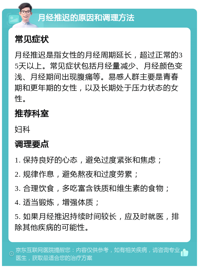 月经推迟的原因和调理方法 常见症状 月经推迟是指女性的月经周期延长，超过正常的35天以上。常见症状包括月经量减少、月经颜色变浅、月经期间出现腹痛等。易感人群主要是青春期和更年期的女性，以及长期处于压力状态的女性。 推荐科室 妇科 调理要点 1. 保持良好的心态，避免过度紧张和焦虑； 2. 规律作息，避免熬夜和过度劳累； 3. 合理饮食，多吃富含铁质和维生素的食物； 4. 适当锻炼，增强体质； 5. 如果月经推迟持续时间较长，应及时就医，排除其他疾病的可能性。