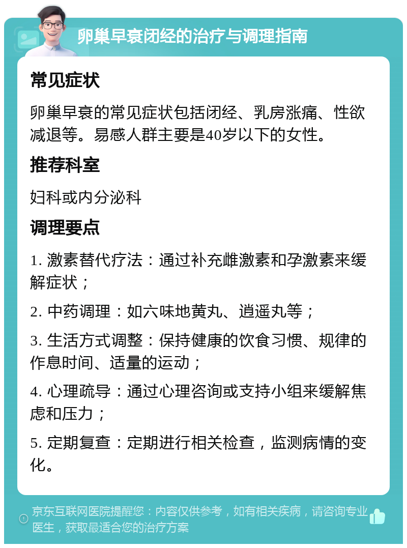 卵巢早衰闭经的治疗与调理指南 常见症状 卵巢早衰的常见症状包括闭经、乳房涨痛、性欲减退等。易感人群主要是40岁以下的女性。 推荐科室 妇科或内分泌科 调理要点 1. 激素替代疗法：通过补充雌激素和孕激素来缓解症状； 2. 中药调理：如六味地黄丸、逍遥丸等； 3. 生活方式调整：保持健康的饮食习惯、规律的作息时间、适量的运动； 4. 心理疏导：通过心理咨询或支持小组来缓解焦虑和压力； 5. 定期复查：定期进行相关检查，监测病情的变化。