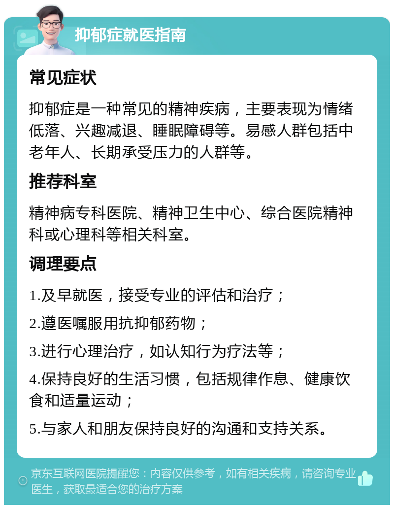 抑郁症就医指南 常见症状 抑郁症是一种常见的精神疾病，主要表现为情绪低落、兴趣减退、睡眠障碍等。易感人群包括中老年人、长期承受压力的人群等。 推荐科室 精神病专科医院、精神卫生中心、综合医院精神科或心理科等相关科室。 调理要点 1.及早就医，接受专业的评估和治疗； 2.遵医嘱服用抗抑郁药物； 3.进行心理治疗，如认知行为疗法等； 4.保持良好的生活习惯，包括规律作息、健康饮食和适量运动； 5.与家人和朋友保持良好的沟通和支持关系。