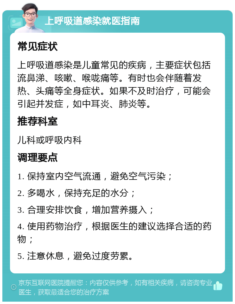 上呼吸道感染就医指南 常见症状 上呼吸道感染是儿童常见的疾病，主要症状包括流鼻涕、咳嗽、喉咙痛等。有时也会伴随着发热、头痛等全身症状。如果不及时治疗，可能会引起并发症，如中耳炎、肺炎等。 推荐科室 儿科或呼吸内科 调理要点 1. 保持室内空气流通，避免空气污染； 2. 多喝水，保持充足的水分； 3. 合理安排饮食，增加营养摄入； 4. 使用药物治疗，根据医生的建议选择合适的药物； 5. 注意休息，避免过度劳累。