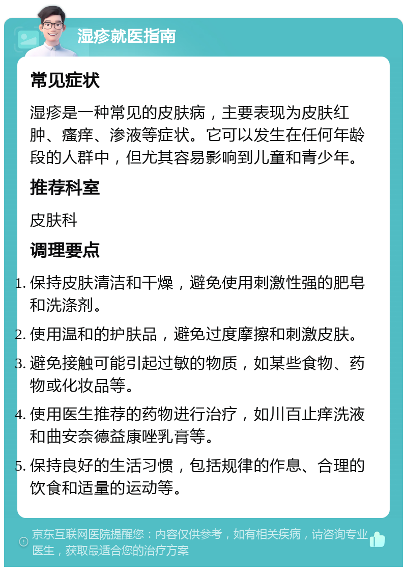 湿疹就医指南 常见症状 湿疹是一种常见的皮肤病，主要表现为皮肤红肿、瘙痒、渗液等症状。它可以发生在任何年龄段的人群中，但尤其容易影响到儿童和青少年。 推荐科室 皮肤科 调理要点 保持皮肤清洁和干燥，避免使用刺激性强的肥皂和洗涤剂。 使用温和的护肤品，避免过度摩擦和刺激皮肤。 避免接触可能引起过敏的物质，如某些食物、药物或化妆品等。 使用医生推荐的药物进行治疗，如川百止痒洗液和曲安奈德益康唑乳膏等。 保持良好的生活习惯，包括规律的作息、合理的饮食和适量的运动等。