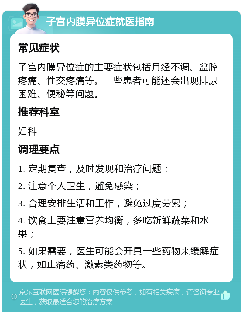 子宫内膜异位症就医指南 常见症状 子宫内膜异位症的主要症状包括月经不调、盆腔疼痛、性交疼痛等。一些患者可能还会出现排尿困难、便秘等问题。 推荐科室 妇科 调理要点 1. 定期复查，及时发现和治疗问题； 2. 注意个人卫生，避免感染； 3. 合理安排生活和工作，避免过度劳累； 4. 饮食上要注意营养均衡，多吃新鲜蔬菜和水果； 5. 如果需要，医生可能会开具一些药物来缓解症状，如止痛药、激素类药物等。