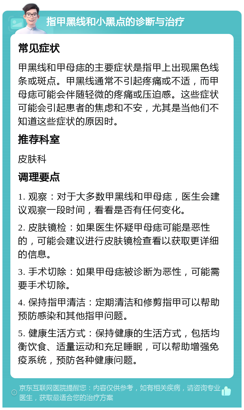 指甲黑线和小黑点的诊断与治疗 常见症状 甲黑线和甲母痣的主要症状是指甲上出现黑色线条或斑点。甲黑线通常不引起疼痛或不适，而甲母痣可能会伴随轻微的疼痛或压迫感。这些症状可能会引起患者的焦虑和不安，尤其是当他们不知道这些症状的原因时。 推荐科室 皮肤科 调理要点 1. 观察：对于大多数甲黑线和甲母痣，医生会建议观察一段时间，看看是否有任何变化。 2. 皮肤镜检：如果医生怀疑甲母痣可能是恶性的，可能会建议进行皮肤镜检查看以获取更详细的信息。 3. 手术切除：如果甲母痣被诊断为恶性，可能需要手术切除。 4. 保持指甲清洁：定期清洁和修剪指甲可以帮助预防感染和其他指甲问题。 5. 健康生活方式：保持健康的生活方式，包括均衡饮食、适量运动和充足睡眠，可以帮助增强免疫系统，预防各种健康问题。