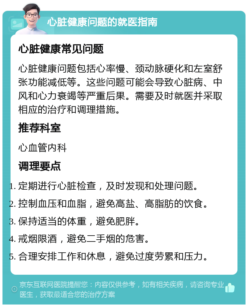 心脏健康问题的就医指南 心脏健康常见问题 心脏健康问题包括心率慢、颈动脉硬化和左室舒张功能减低等。这些问题可能会导致心脏病、中风和心力衰竭等严重后果。需要及时就医并采取相应的治疗和调理措施。 推荐科室 心血管内科 调理要点 定期进行心脏检查，及时发现和处理问题。 控制血压和血脂，避免高盐、高脂肪的饮食。 保持适当的体重，避免肥胖。 戒烟限酒，避免二手烟的危害。 合理安排工作和休息，避免过度劳累和压力。