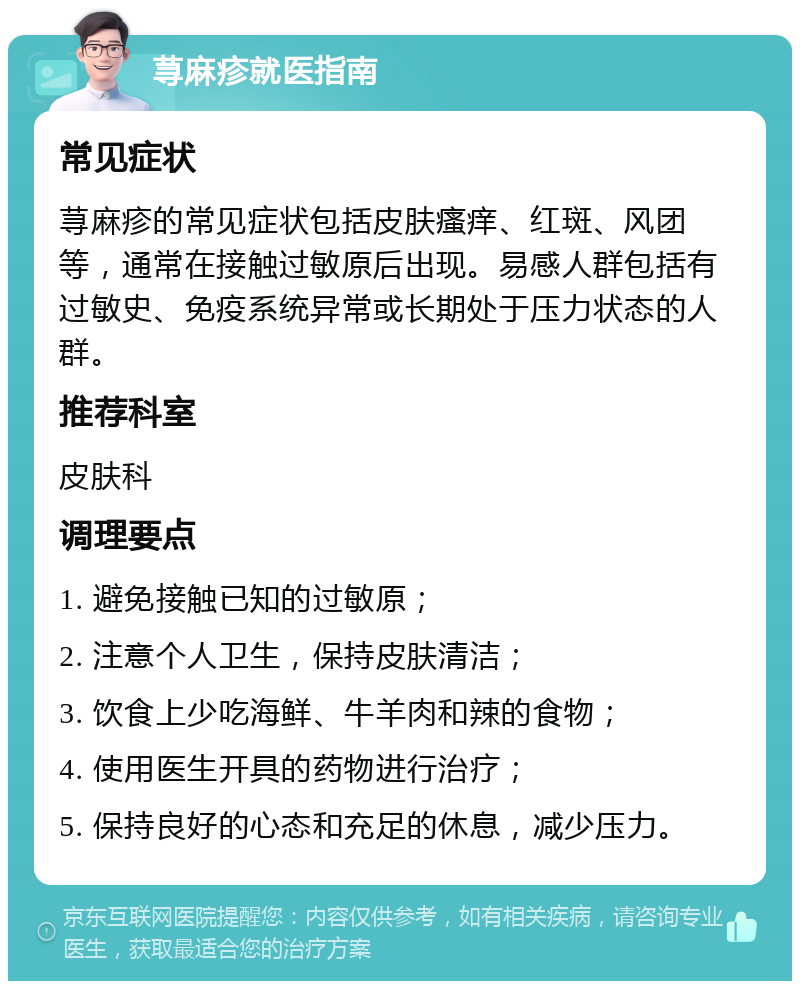 荨麻疹就医指南 常见症状 荨麻疹的常见症状包括皮肤瘙痒、红斑、风团等，通常在接触过敏原后出现。易感人群包括有过敏史、免疫系统异常或长期处于压力状态的人群。 推荐科室 皮肤科 调理要点 1. 避免接触已知的过敏原； 2. 注意个人卫生，保持皮肤清洁； 3. 饮食上少吃海鲜、牛羊肉和辣的食物； 4. 使用医生开具的药物进行治疗； 5. 保持良好的心态和充足的休息，减少压力。