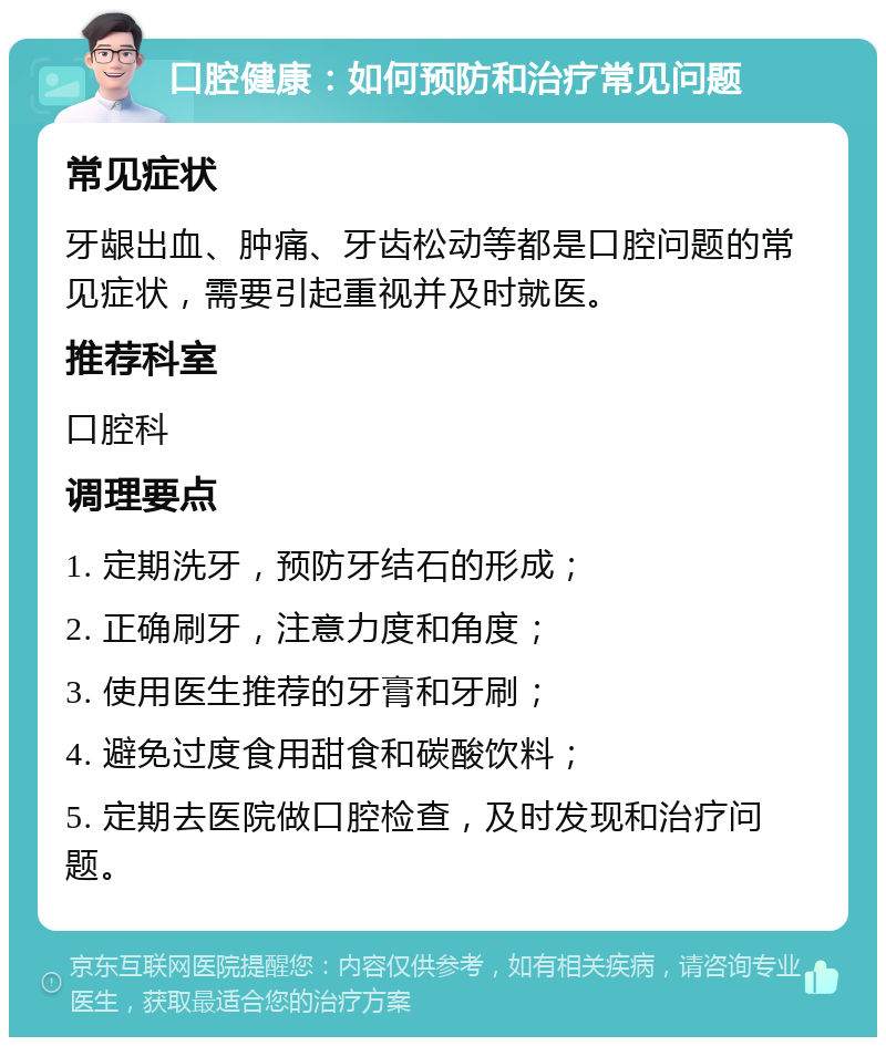 口腔健康：如何预防和治疗常见问题 常见症状 牙龈出血、肿痛、牙齿松动等都是口腔问题的常见症状，需要引起重视并及时就医。 推荐科室 口腔科 调理要点 1. 定期洗牙，预防牙结石的形成； 2. 正确刷牙，注意力度和角度； 3. 使用医生推荐的牙膏和牙刷； 4. 避免过度食用甜食和碳酸饮料； 5. 定期去医院做口腔检查，及时发现和治疗问题。