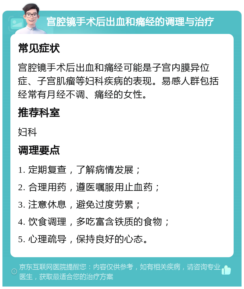 宫腔镜手术后出血和痛经的调理与治疗 常见症状 宫腔镜手术后出血和痛经可能是子宫内膜异位症、子宫肌瘤等妇科疾病的表现。易感人群包括经常有月经不调、痛经的女性。 推荐科室 妇科 调理要点 1. 定期复查，了解病情发展； 2. 合理用药，遵医嘱服用止血药； 3. 注意休息，避免过度劳累； 4. 饮食调理，多吃富含铁质的食物； 5. 心理疏导，保持良好的心态。