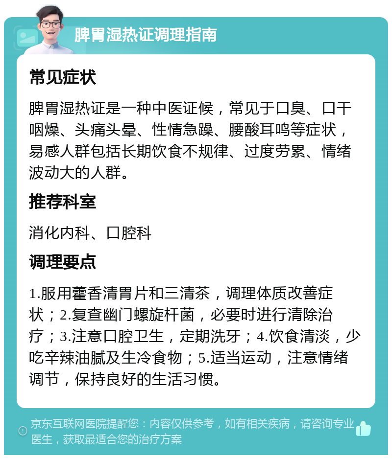 脾胃湿热证调理指南 常见症状 脾胃湿热证是一种中医证候，常见于口臭、口干咽燥、头痛头晕、性情急躁、腰酸耳鸣等症状，易感人群包括长期饮食不规律、过度劳累、情绪波动大的人群。 推荐科室 消化内科、口腔科 调理要点 1.服用藿香清胃片和三清茶，调理体质改善症状；2.复查幽门螺旋杆菌，必要时进行清除治疗；3.注意口腔卫生，定期洗牙；4.饮食清淡，少吃辛辣油腻及生冷食物；5.适当运动，注意情绪调节，保持良好的生活习惯。