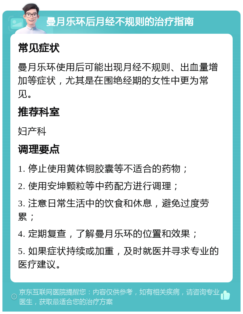 曼月乐环后月经不规则的治疗指南 常见症状 曼月乐环使用后可能出现月经不规则、出血量增加等症状，尤其是在围绝经期的女性中更为常见。 推荐科室 妇产科 调理要点 1. 停止使用黄体铜胶囊等不适合的药物； 2. 使用安坤颗粒等中药配方进行调理； 3. 注意日常生活中的饮食和休息，避免过度劳累； 4. 定期复查，了解曼月乐环的位置和效果； 5. 如果症状持续或加重，及时就医并寻求专业的医疗建议。