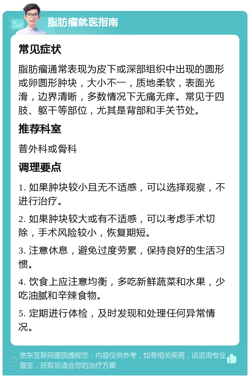 脂肪瘤就医指南 常见症状 脂肪瘤通常表现为皮下或深部组织中出现的圆形或卵圆形肿块，大小不一，质地柔软，表面光滑，边界清晰，多数情况下无痛无痒。常见于四肢、躯干等部位，尤其是背部和手关节处。 推荐科室 普外科或骨科 调理要点 1. 如果肿块较小且无不适感，可以选择观察，不进行治疗。 2. 如果肿块较大或有不适感，可以考虑手术切除，手术风险较小，恢复期短。 3. 注意休息，避免过度劳累，保持良好的生活习惯。 4. 饮食上应注意均衡，多吃新鲜蔬菜和水果，少吃油腻和辛辣食物。 5. 定期进行体检，及时发现和处理任何异常情况。