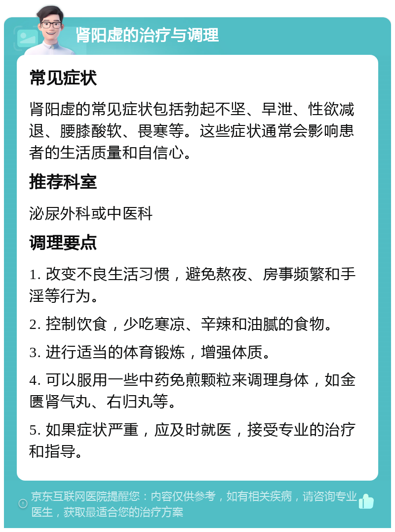 肾阳虚的治疗与调理 常见症状 肾阳虚的常见症状包括勃起不坚、早泄、性欲减退、腰膝酸软、畏寒等。这些症状通常会影响患者的生活质量和自信心。 推荐科室 泌尿外科或中医科 调理要点 1. 改变不良生活习惯，避免熬夜、房事频繁和手淫等行为。 2. 控制饮食，少吃寒凉、辛辣和油腻的食物。 3. 进行适当的体育锻炼，增强体质。 4. 可以服用一些中药免煎颗粒来调理身体，如金匮肾气丸、右归丸等。 5. 如果症状严重，应及时就医，接受专业的治疗和指导。