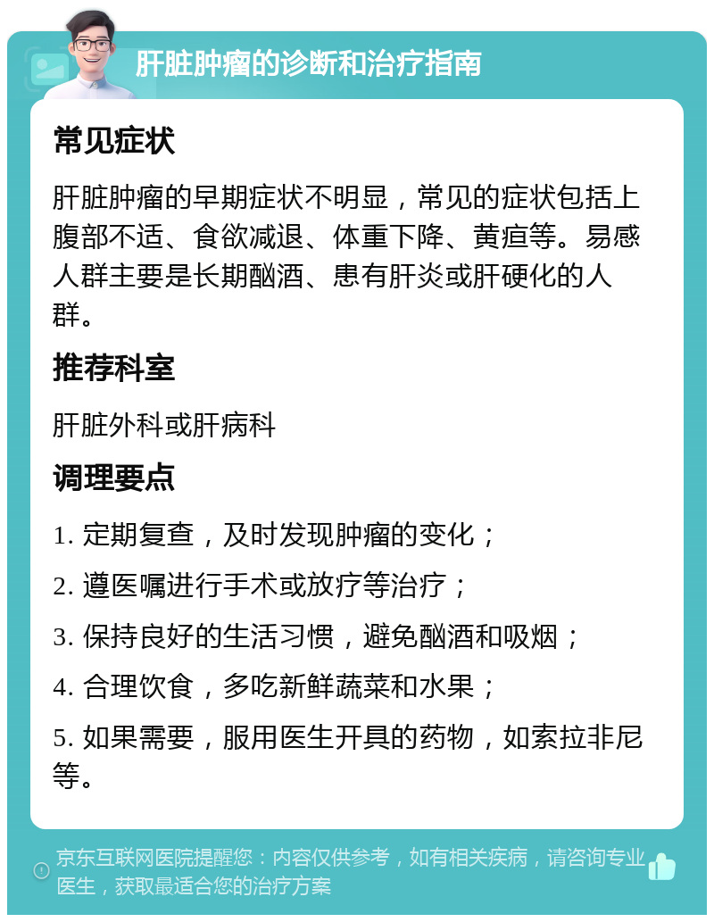 肝脏肿瘤的诊断和治疗指南 常见症状 肝脏肿瘤的早期症状不明显，常见的症状包括上腹部不适、食欲减退、体重下降、黄疸等。易感人群主要是长期酗酒、患有肝炎或肝硬化的人群。 推荐科室 肝脏外科或肝病科 调理要点 1. 定期复查，及时发现肿瘤的变化； 2. 遵医嘱进行手术或放疗等治疗； 3. 保持良好的生活习惯，避免酗酒和吸烟； 4. 合理饮食，多吃新鲜蔬菜和水果； 5. 如果需要，服用医生开具的药物，如索拉非尼等。