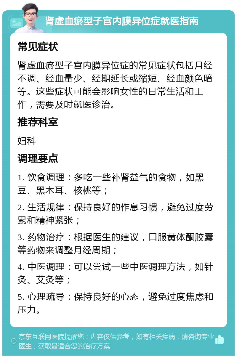 肾虚血瘀型子宫内膜异位症就医指南 常见症状 肾虚血瘀型子宫内膜异位症的常见症状包括月经不调、经血量少、经期延长或缩短、经血颜色暗等。这些症状可能会影响女性的日常生活和工作，需要及时就医诊治。 推荐科室 妇科 调理要点 1. 饮食调理：多吃一些补肾益气的食物，如黑豆、黑木耳、核桃等； 2. 生活规律：保持良好的作息习惯，避免过度劳累和精神紧张； 3. 药物治疗：根据医生的建议，口服黄体酮胶囊等药物来调整月经周期； 4. 中医调理：可以尝试一些中医调理方法，如针灸、艾灸等； 5. 心理疏导：保持良好的心态，避免过度焦虑和压力。