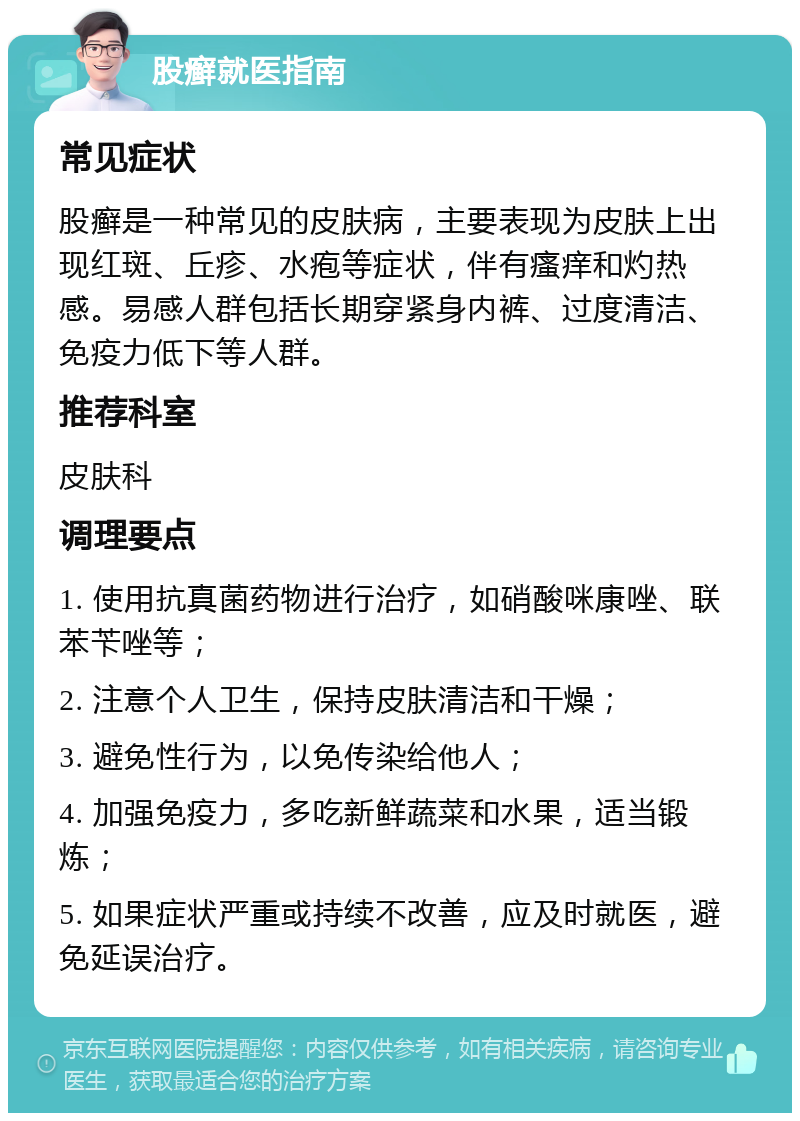 股癣就医指南 常见症状 股癣是一种常见的皮肤病，主要表现为皮肤上出现红斑、丘疹、水疱等症状，伴有瘙痒和灼热感。易感人群包括长期穿紧身内裤、过度清洁、免疫力低下等人群。 推荐科室 皮肤科 调理要点 1. 使用抗真菌药物进行治疗，如硝酸咪康唑、联苯苄唑等； 2. 注意个人卫生，保持皮肤清洁和干燥； 3. 避免性行为，以免传染给他人； 4. 加强免疫力，多吃新鲜蔬菜和水果，适当锻炼； 5. 如果症状严重或持续不改善，应及时就医，避免延误治疗。