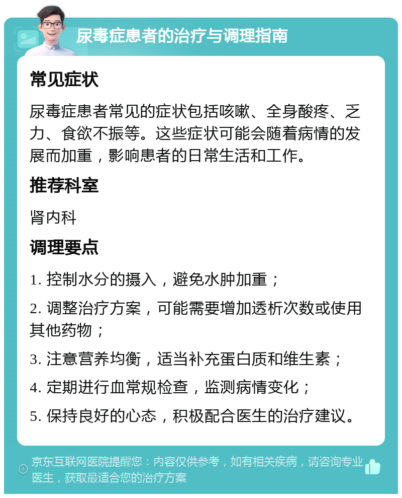 尿毒症患者的治疗与调理指南 常见症状 尿毒症患者常见的症状包括咳嗽、全身酸疼、乏力、食欲不振等。这些症状可能会随着病情的发展而加重，影响患者的日常生活和工作。 推荐科室 肾内科 调理要点 1. 控制水分的摄入，避免水肿加重； 2. 调整治疗方案，可能需要增加透析次数或使用其他药物； 3. 注意营养均衡，适当补充蛋白质和维生素； 4. 定期进行血常规检查，监测病情变化； 5. 保持良好的心态，积极配合医生的治疗建议。