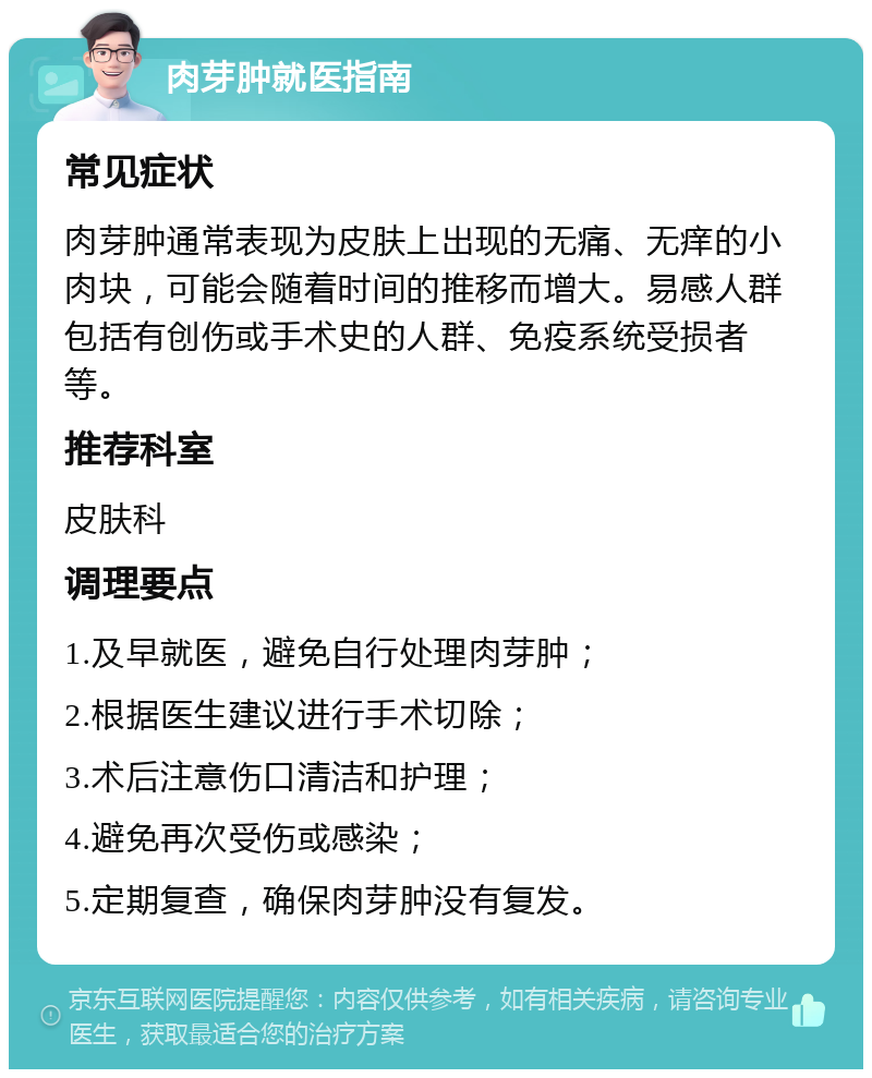 肉芽肿就医指南 常见症状 肉芽肿通常表现为皮肤上出现的无痛、无痒的小肉块，可能会随着时间的推移而增大。易感人群包括有创伤或手术史的人群、免疫系统受损者等。 推荐科室 皮肤科 调理要点 1.及早就医，避免自行处理肉芽肿； 2.根据医生建议进行手术切除； 3.术后注意伤口清洁和护理； 4.避免再次受伤或感染； 5.定期复查，确保肉芽肿没有复发。