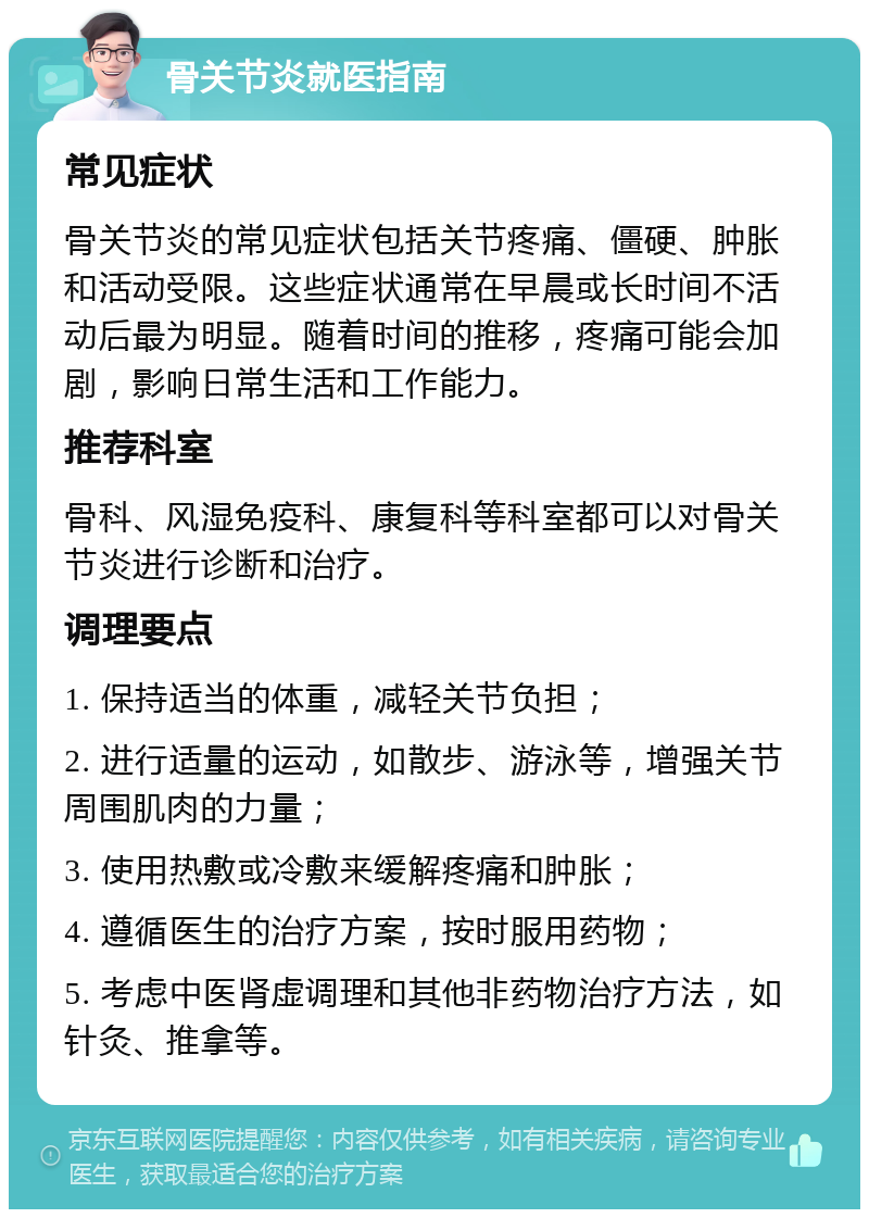 骨关节炎就医指南 常见症状 骨关节炎的常见症状包括关节疼痛、僵硬、肿胀和活动受限。这些症状通常在早晨或长时间不活动后最为明显。随着时间的推移，疼痛可能会加剧，影响日常生活和工作能力。 推荐科室 骨科、风湿免疫科、康复科等科室都可以对骨关节炎进行诊断和治疗。 调理要点 1. 保持适当的体重，减轻关节负担； 2. 进行适量的运动，如散步、游泳等，增强关节周围肌肉的力量； 3. 使用热敷或冷敷来缓解疼痛和肿胀； 4. 遵循医生的治疗方案，按时服用药物； 5. 考虑中医肾虚调理和其他非药物治疗方法，如针灸、推拿等。