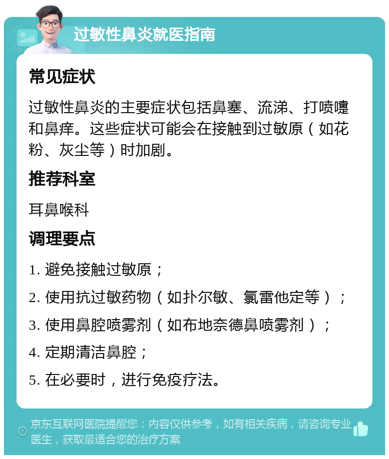 过敏性鼻炎就医指南 常见症状 过敏性鼻炎的主要症状包括鼻塞、流涕、打喷嚏和鼻痒。这些症状可能会在接触到过敏原（如花粉、灰尘等）时加剧。 推荐科室 耳鼻喉科 调理要点 1. 避免接触过敏原； 2. 使用抗过敏药物（如扑尔敏、氯雷他定等）； 3. 使用鼻腔喷雾剂（如布地奈德鼻喷雾剂）； 4. 定期清洁鼻腔； 5. 在必要时，进行免疫疗法。