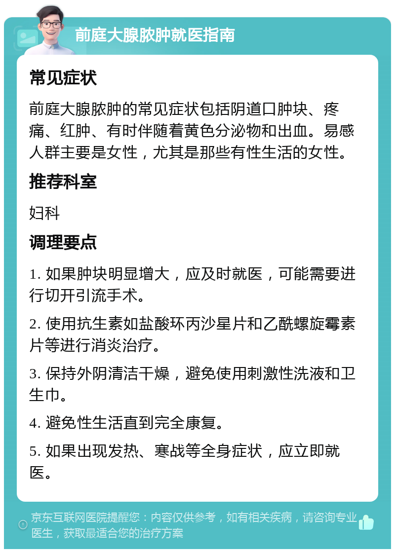 前庭大腺脓肿就医指南 常见症状 前庭大腺脓肿的常见症状包括阴道口肿块、疼痛、红肿、有时伴随着黄色分泌物和出血。易感人群主要是女性，尤其是那些有性生活的女性。 推荐科室 妇科 调理要点 1. 如果肿块明显增大，应及时就医，可能需要进行切开引流手术。 2. 使用抗生素如盐酸环丙沙星片和乙酰螺旋霉素片等进行消炎治疗。 3. 保持外阴清洁干燥，避免使用刺激性洗液和卫生巾。 4. 避免性生活直到完全康复。 5. 如果出现发热、寒战等全身症状，应立即就医。