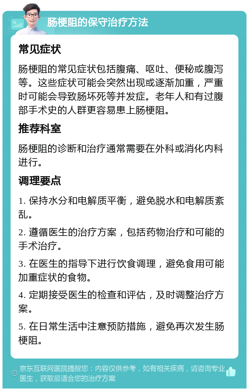 肠梗阻的保守治疗方法 常见症状 肠梗阻的常见症状包括腹痛、呕吐、便秘或腹泻等。这些症状可能会突然出现或逐渐加重，严重时可能会导致肠坏死等并发症。老年人和有过腹部手术史的人群更容易患上肠梗阻。 推荐科室 肠梗阻的诊断和治疗通常需要在外科或消化内科进行。 调理要点 1. 保持水分和电解质平衡，避免脱水和电解质紊乱。 2. 遵循医生的治疗方案，包括药物治疗和可能的手术治疗。 3. 在医生的指导下进行饮食调理，避免食用可能加重症状的食物。 4. 定期接受医生的检查和评估，及时调整治疗方案。 5. 在日常生活中注意预防措施，避免再次发生肠梗阻。