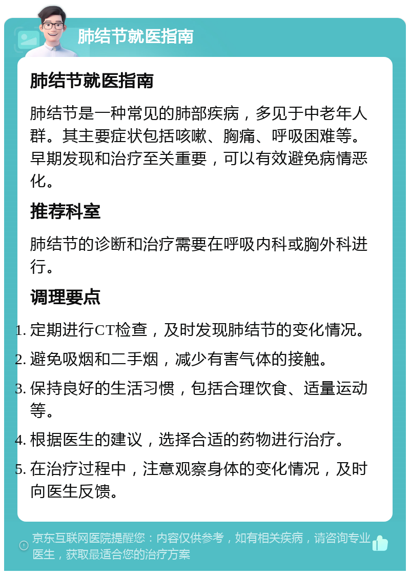 肺结节就医指南 肺结节就医指南 肺结节是一种常见的肺部疾病，多见于中老年人群。其主要症状包括咳嗽、胸痛、呼吸困难等。早期发现和治疗至关重要，可以有效避免病情恶化。 推荐科室 肺结节的诊断和治疗需要在呼吸内科或胸外科进行。 调理要点 定期进行CT检查，及时发现肺结节的变化情况。 避免吸烟和二手烟，减少有害气体的接触。 保持良好的生活习惯，包括合理饮食、适量运动等。 根据医生的建议，选择合适的药物进行治疗。 在治疗过程中，注意观察身体的变化情况，及时向医生反馈。