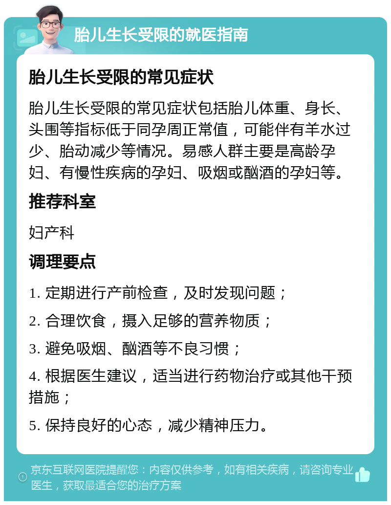 胎儿生长受限的就医指南 胎儿生长受限的常见症状 胎儿生长受限的常见症状包括胎儿体重、身长、头围等指标低于同孕周正常值，可能伴有羊水过少、胎动减少等情况。易感人群主要是高龄孕妇、有慢性疾病的孕妇、吸烟或酗酒的孕妇等。 推荐科室 妇产科 调理要点 1. 定期进行产前检查，及时发现问题； 2. 合理饮食，摄入足够的营养物质； 3. 避免吸烟、酗酒等不良习惯； 4. 根据医生建议，适当进行药物治疗或其他干预措施； 5. 保持良好的心态，减少精神压力。