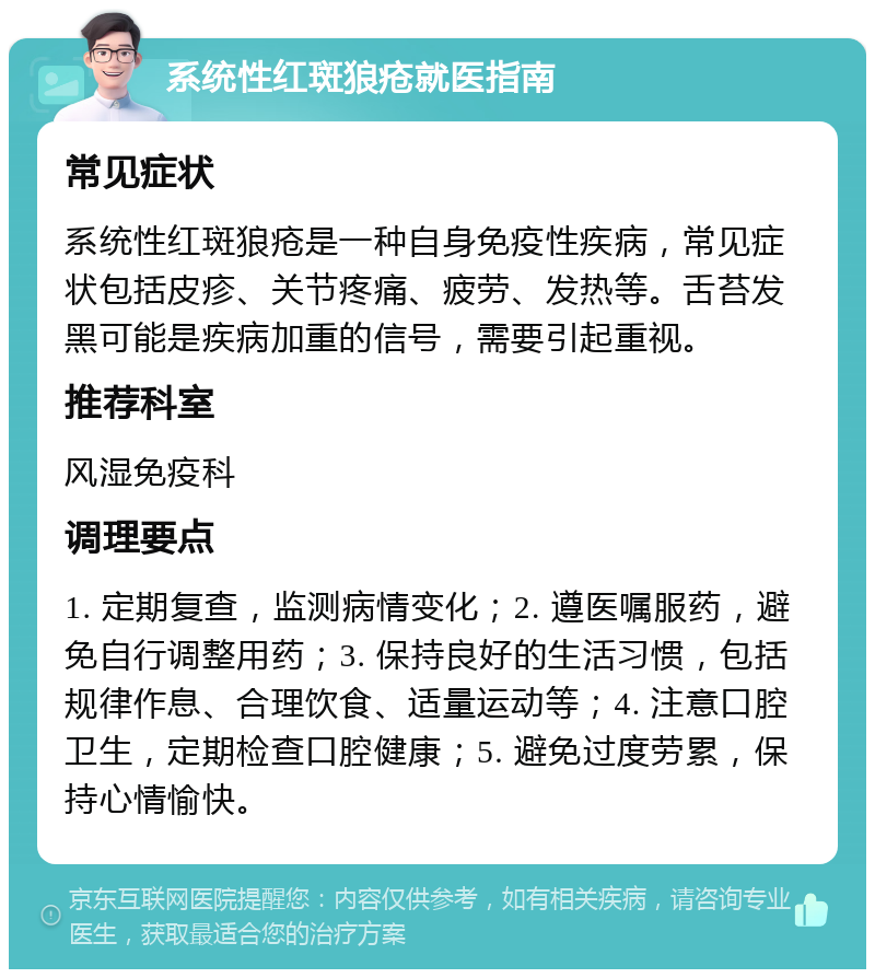 系统性红斑狼疮就医指南 常见症状 系统性红斑狼疮是一种自身免疫性疾病，常见症状包括皮疹、关节疼痛、疲劳、发热等。舌苔发黑可能是疾病加重的信号，需要引起重视。 推荐科室 风湿免疫科 调理要点 1. 定期复查，监测病情变化；2. 遵医嘱服药，避免自行调整用药；3. 保持良好的生活习惯，包括规律作息、合理饮食、适量运动等；4. 注意口腔卫生，定期检查口腔健康；5. 避免过度劳累，保持心情愉快。