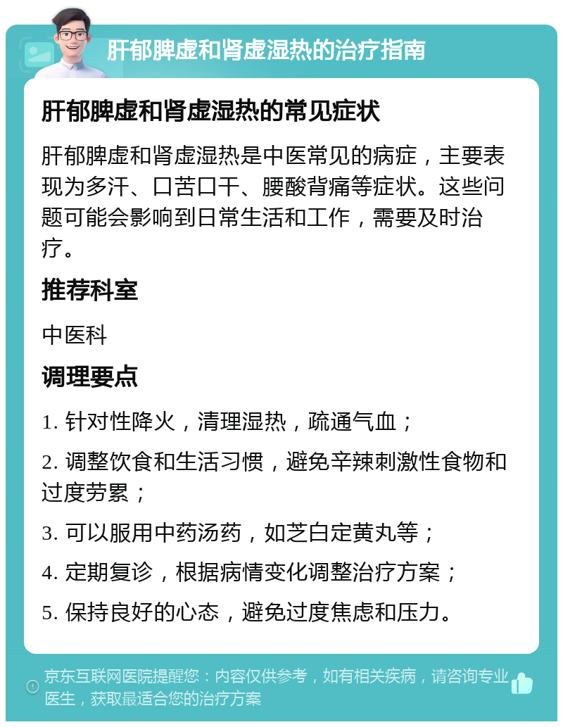 肝郁脾虚和肾虚湿热的治疗指南 肝郁脾虚和肾虚湿热的常见症状 肝郁脾虚和肾虚湿热是中医常见的病症，主要表现为多汗、口苦口干、腰酸背痛等症状。这些问题可能会影响到日常生活和工作，需要及时治疗。 推荐科室 中医科 调理要点 1. 针对性降火，清理湿热，疏通气血； 2. 调整饮食和生活习惯，避免辛辣刺激性食物和过度劳累； 3. 可以服用中药汤药，如芝白定黄丸等； 4. 定期复诊，根据病情变化调整治疗方案； 5. 保持良好的心态，避免过度焦虑和压力。