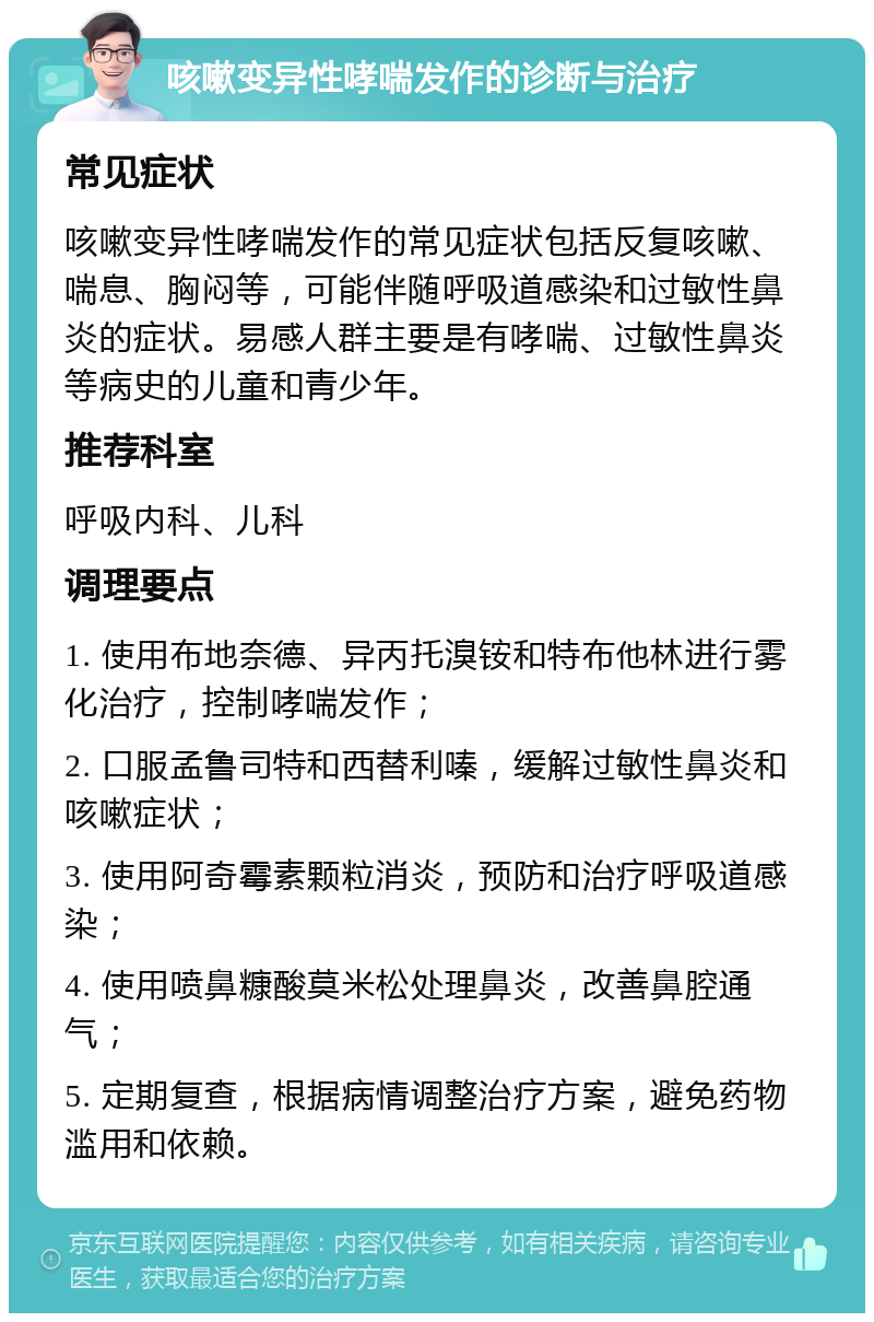 咳嗽变异性哮喘发作的诊断与治疗 常见症状 咳嗽变异性哮喘发作的常见症状包括反复咳嗽、喘息、胸闷等，可能伴随呼吸道感染和过敏性鼻炎的症状。易感人群主要是有哮喘、过敏性鼻炎等病史的儿童和青少年。 推荐科室 呼吸内科、儿科 调理要点 1. 使用布地奈德、异丙托溴铵和特布他林进行雾化治疗，控制哮喘发作； 2. 口服孟鲁司特和西替利嗪，缓解过敏性鼻炎和咳嗽症状； 3. 使用阿奇霉素颗粒消炎，预防和治疗呼吸道感染； 4. 使用喷鼻糠酸莫米松处理鼻炎，改善鼻腔通气； 5. 定期复查，根据病情调整治疗方案，避免药物滥用和依赖。