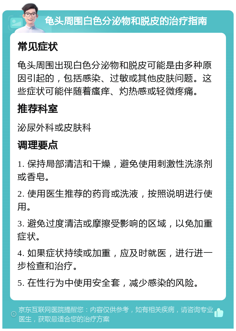 龟头周围白色分泌物和脱皮的治疗指南 常见症状 龟头周围出现白色分泌物和脱皮可能是由多种原因引起的，包括感染、过敏或其他皮肤问题。这些症状可能伴随着瘙痒、灼热感或轻微疼痛。 推荐科室 泌尿外科或皮肤科 调理要点 1. 保持局部清洁和干燥，避免使用刺激性洗涤剂或香皂。 2. 使用医生推荐的药膏或洗液，按照说明进行使用。 3. 避免过度清洁或摩擦受影响的区域，以免加重症状。 4. 如果症状持续或加重，应及时就医，进行进一步检查和治疗。 5. 在性行为中使用安全套，减少感染的风险。