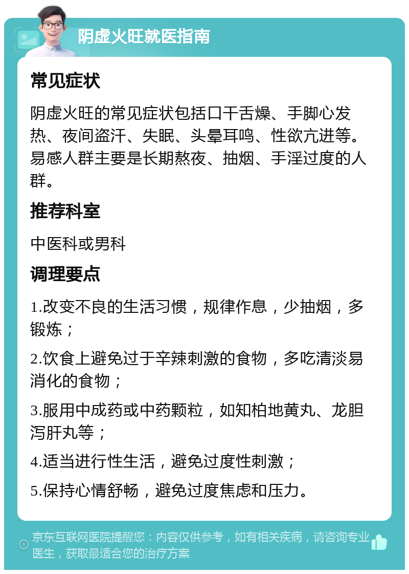 阴虚火旺就医指南 常见症状 阴虚火旺的常见症状包括口干舌燥、手脚心发热、夜间盗汗、失眠、头晕耳鸣、性欲亢进等。易感人群主要是长期熬夜、抽烟、手淫过度的人群。 推荐科室 中医科或男科 调理要点 1.改变不良的生活习惯，规律作息，少抽烟，多锻炼； 2.饮食上避免过于辛辣刺激的食物，多吃清淡易消化的食物； 3.服用中成药或中药颗粒，如知柏地黄丸、龙胆泻肝丸等； 4.适当进行性生活，避免过度性刺激； 5.保持心情舒畅，避免过度焦虑和压力。