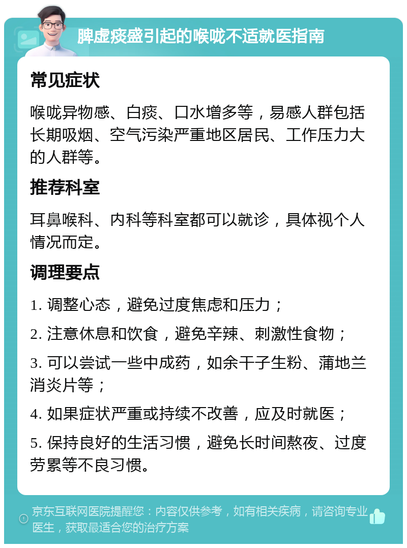 脾虚痰盛引起的喉咙不适就医指南 常见症状 喉咙异物感、白痰、口水增多等，易感人群包括长期吸烟、空气污染严重地区居民、工作压力大的人群等。 推荐科室 耳鼻喉科、内科等科室都可以就诊，具体视个人情况而定。 调理要点 1. 调整心态，避免过度焦虑和压力； 2. 注意休息和饮食，避免辛辣、刺激性食物； 3. 可以尝试一些中成药，如余干子生粉、蒲地兰消炎片等； 4. 如果症状严重或持续不改善，应及时就医； 5. 保持良好的生活习惯，避免长时间熬夜、过度劳累等不良习惯。