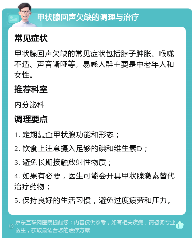 甲状腺回声欠缺的调理与治疗 常见症状 甲状腺回声欠缺的常见症状包括脖子肿胀、喉咙不适、声音嘶哑等。易感人群主要是中老年人和女性。 推荐科室 内分泌科 调理要点 1. 定期复查甲状腺功能和形态； 2. 饮食上注意摄入足够的碘和维生素D； 3. 避免长期接触放射性物质； 4. 如果有必要，医生可能会开具甲状腺激素替代治疗药物； 5. 保持良好的生活习惯，避免过度疲劳和压力。