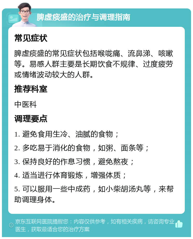 脾虚痰盛的治疗与调理指南 常见症状 脾虚痰盛的常见症状包括喉咙痛、流鼻涕、咳嗽等。易感人群主要是长期饮食不规律、过度疲劳或情绪波动较大的人群。 推荐科室 中医科 调理要点 1. 避免食用生冷、油腻的食物； 2. 多吃易于消化的食物，如粥、面条等； 3. 保持良好的作息习惯，避免熬夜； 4. 适当进行体育锻炼，增强体质； 5. 可以服用一些中成药，如小柴胡汤丸等，来帮助调理身体。