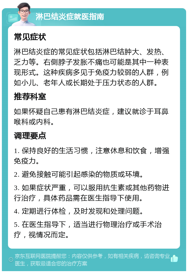 淋巴结炎症就医指南 常见症状 淋巴结炎症的常见症状包括淋巴结肿大、发热、乏力等。右侧脖子发胀不痛也可能是其中一种表现形式。这种疾病多见于免疫力较弱的人群，例如小儿、老年人或长期处于压力状态的人群。 推荐科室 如果怀疑自己患有淋巴结炎症，建议就诊于耳鼻喉科或内科。 调理要点 1. 保持良好的生活习惯，注意休息和饮食，增强免疫力。 2. 避免接触可能引起感染的物质或环境。 3. 如果症状严重，可以服用抗生素或其他药物进行治疗，具体药品需在医生指导下使用。 4. 定期进行体检，及时发现和处理问题。 5. 在医生指导下，适当进行物理治疗或手术治疗，视情况而定。