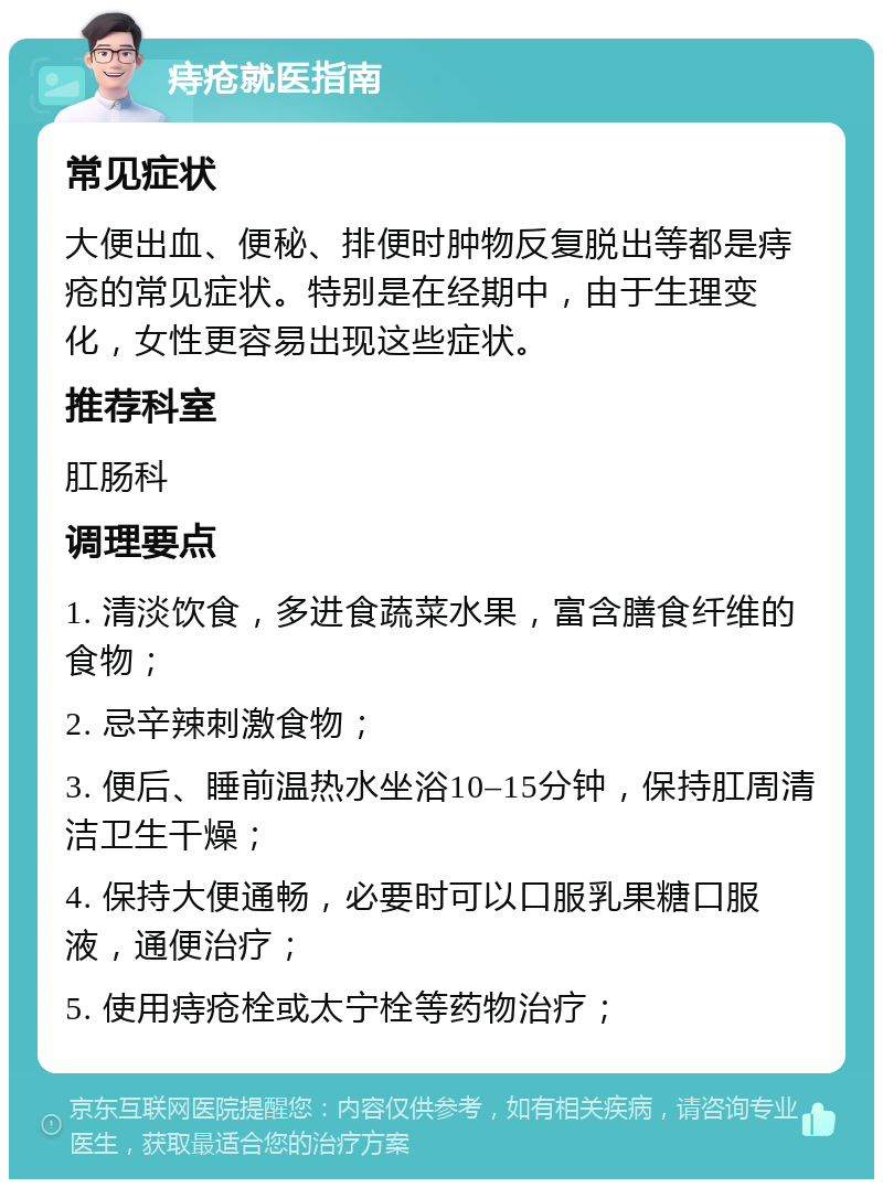 痔疮就医指南 常见症状 大便出血、便秘、排便时肿物反复脱出等都是痔疮的常见症状。特别是在经期中，由于生理变化，女性更容易出现这些症状。 推荐科室 肛肠科 调理要点 1. 清淡饮食，多进食蔬菜水果，富含膳食纤维的食物； 2. 忌辛辣刺激食物； 3. 便后、睡前温热水坐浴10–15分钟，保持肛周清洁卫生干燥； 4. 保持大便通畅，必要时可以口服乳果糖口服液，通便治疗； 5. 使用痔疮栓或太宁栓等药物治疗；