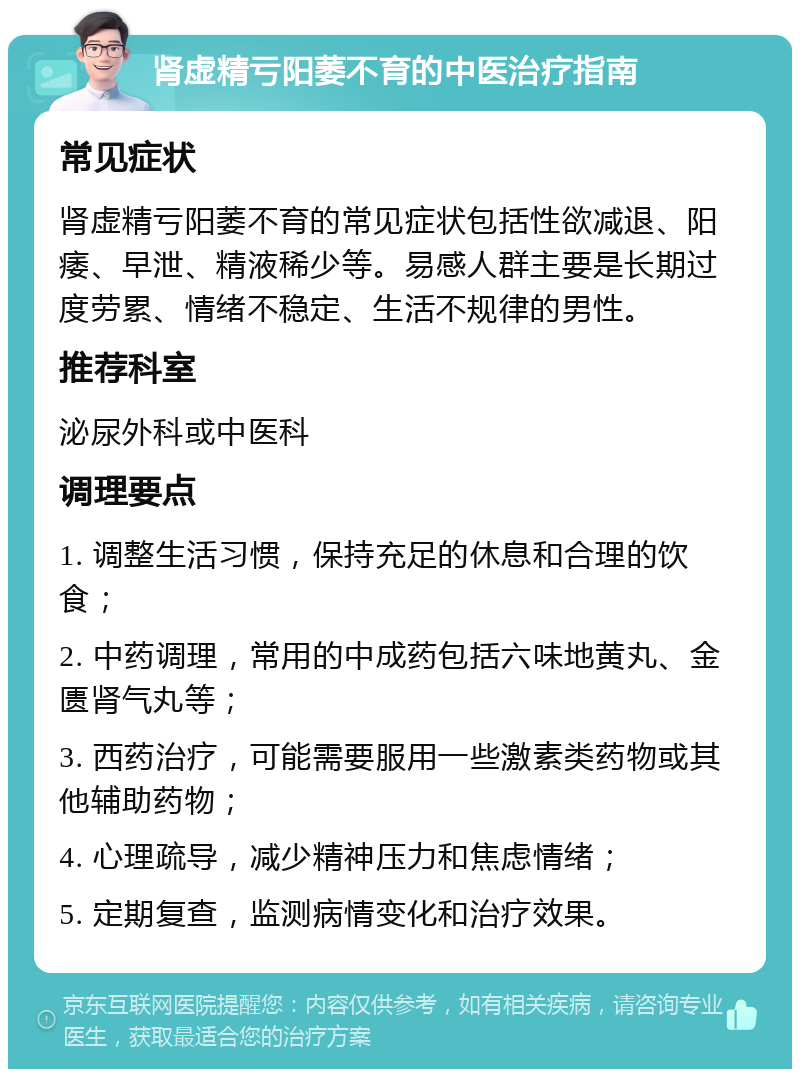 肾虚精亏阳萎不育的中医治疗指南 常见症状 肾虚精亏阳萎不育的常见症状包括性欲减退、阳痿、早泄、精液稀少等。易感人群主要是长期过度劳累、情绪不稳定、生活不规律的男性。 推荐科室 泌尿外科或中医科 调理要点 1. 调整生活习惯，保持充足的休息和合理的饮食； 2. 中药调理，常用的中成药包括六味地黄丸、金匮肾气丸等； 3. 西药治疗，可能需要服用一些激素类药物或其他辅助药物； 4. 心理疏导，减少精神压力和焦虑情绪； 5. 定期复查，监测病情变化和治疗效果。