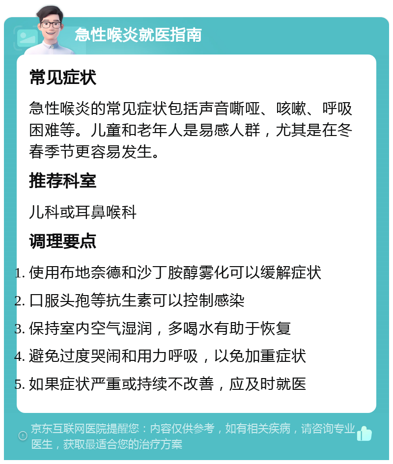 急性喉炎就医指南 常见症状 急性喉炎的常见症状包括声音嘶哑、咳嗽、呼吸困难等。儿童和老年人是易感人群，尤其是在冬春季节更容易发生。 推荐科室 儿科或耳鼻喉科 调理要点 使用布地奈德和沙丁胺醇雾化可以缓解症状 口服头孢等抗生素可以控制感染 保持室内空气湿润，多喝水有助于恢复 避免过度哭闹和用力呼吸，以免加重症状 如果症状严重或持续不改善，应及时就医