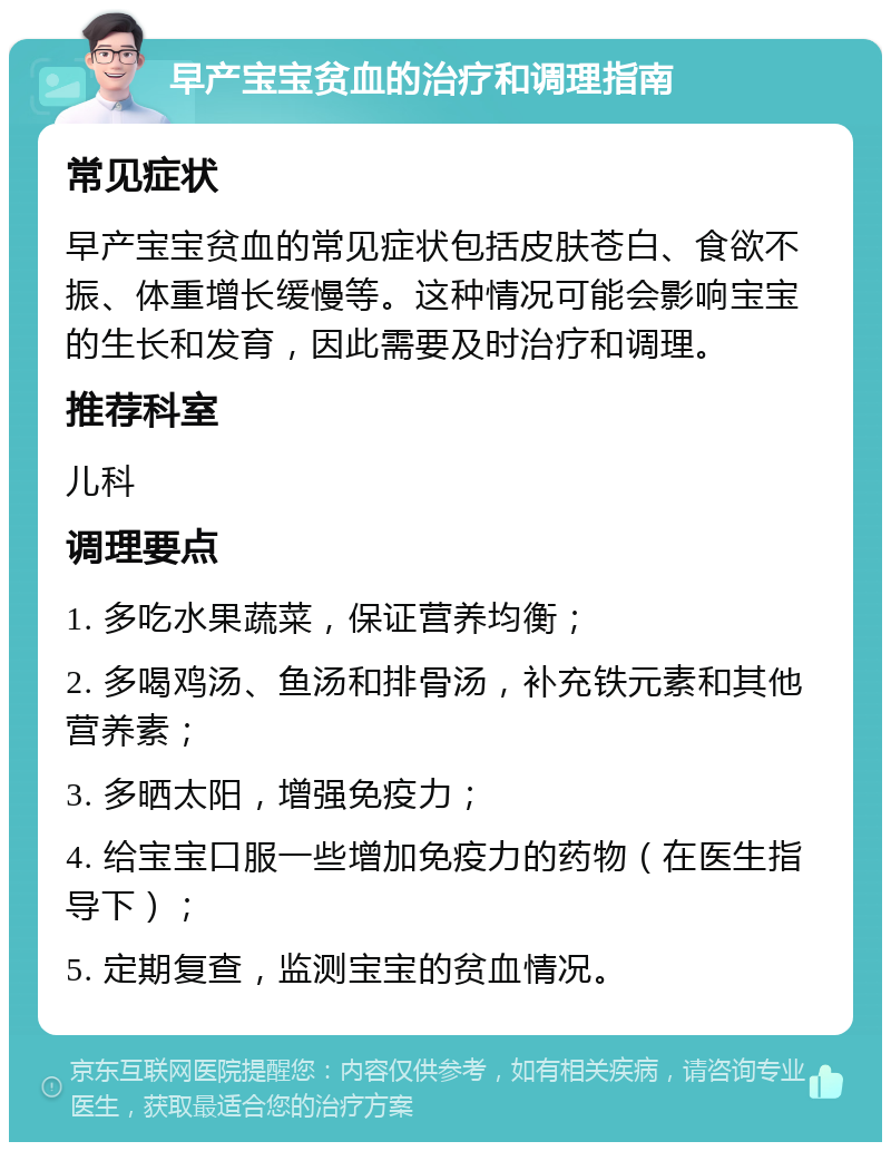 早产宝宝贫血的治疗和调理指南 常见症状 早产宝宝贫血的常见症状包括皮肤苍白、食欲不振、体重增长缓慢等。这种情况可能会影响宝宝的生长和发育，因此需要及时治疗和调理。 推荐科室 儿科 调理要点 1. 多吃水果蔬菜，保证营养均衡； 2. 多喝鸡汤、鱼汤和排骨汤，补充铁元素和其他营养素； 3. 多晒太阳，增强免疫力； 4. 给宝宝口服一些增加免疫力的药物（在医生指导下）； 5. 定期复查，监测宝宝的贫血情况。