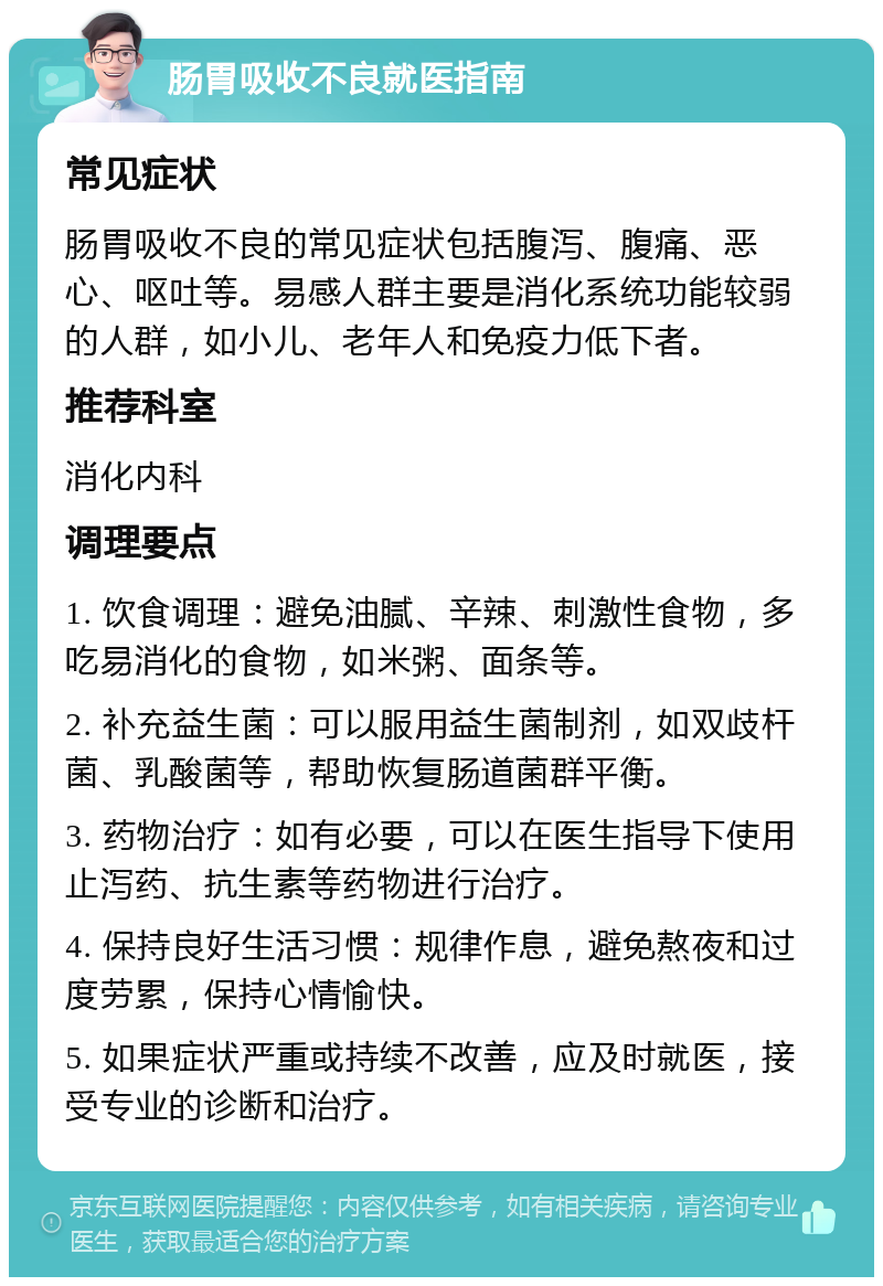 肠胃吸收不良就医指南 常见症状 肠胃吸收不良的常见症状包括腹泻、腹痛、恶心、呕吐等。易感人群主要是消化系统功能较弱的人群，如小儿、老年人和免疫力低下者。 推荐科室 消化内科 调理要点 1. 饮食调理：避免油腻、辛辣、刺激性食物，多吃易消化的食物，如米粥、面条等。 2. 补充益生菌：可以服用益生菌制剂，如双歧杆菌、乳酸菌等，帮助恢复肠道菌群平衡。 3. 药物治疗：如有必要，可以在医生指导下使用止泻药、抗生素等药物进行治疗。 4. 保持良好生活习惯：规律作息，避免熬夜和过度劳累，保持心情愉快。 5. 如果症状严重或持续不改善，应及时就医，接受专业的诊断和治疗。