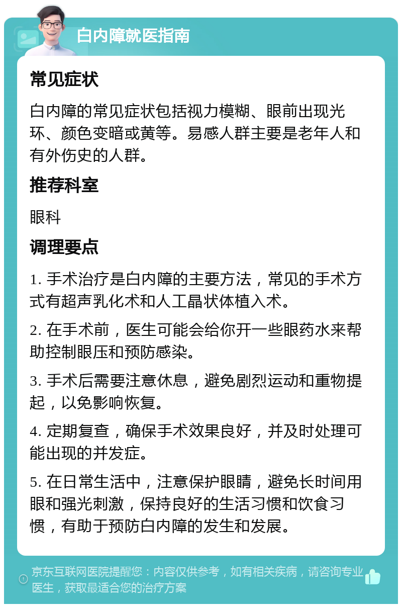 白内障就医指南 常见症状 白内障的常见症状包括视力模糊、眼前出现光环、颜色变暗或黄等。易感人群主要是老年人和有外伤史的人群。 推荐科室 眼科 调理要点 1. 手术治疗是白内障的主要方法，常见的手术方式有超声乳化术和人工晶状体植入术。 2. 在手术前，医生可能会给你开一些眼药水来帮助控制眼压和预防感染。 3. 手术后需要注意休息，避免剧烈运动和重物提起，以免影响恢复。 4. 定期复查，确保手术效果良好，并及时处理可能出现的并发症。 5. 在日常生活中，注意保护眼睛，避免长时间用眼和强光刺激，保持良好的生活习惯和饮食习惯，有助于预防白内障的发生和发展。