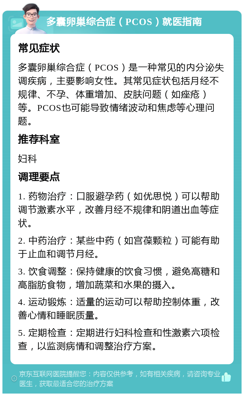 多囊卵巢综合症（PCOS）就医指南 常见症状 多囊卵巢综合症（PCOS）是一种常见的内分泌失调疾病，主要影响女性。其常见症状包括月经不规律、不孕、体重增加、皮肤问题（如痤疮）等。PCOS也可能导致情绪波动和焦虑等心理问题。 推荐科室 妇科 调理要点 1. 药物治疗：口服避孕药（如优思悦）可以帮助调节激素水平，改善月经不规律和阴道出血等症状。 2. 中药治疗：某些中药（如宫葆颗粒）可能有助于止血和调节月经。 3. 饮食调整：保持健康的饮食习惯，避免高糖和高脂肪食物，增加蔬菜和水果的摄入。 4. 运动锻炼：适量的运动可以帮助控制体重，改善心情和睡眠质量。 5. 定期检查：定期进行妇科检查和性激素六项检查，以监测病情和调整治疗方案。