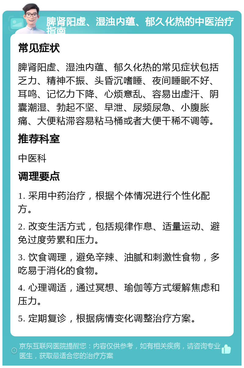 脾肾阳虚、湿浊内蕴、郁久化热的中医治疗指南 常见症状 脾肾阳虚、湿浊内蕴、郁久化热的常见症状包括乏力、精神不振、头昏沉嗜睡、夜间睡眠不好、耳鸣、记忆力下降、心烦意乱、容易出虚汗、阴囊潮湿、勃起不坚、早泄、尿频尿急、小腹胀痛、大便粘滞容易粘马桶或者大便干稀不调等。 推荐科室 中医科 调理要点 1. 采用中药治疗，根据个体情况进行个性化配方。 2. 改变生活方式，包括规律作息、适量运动、避免过度劳累和压力。 3. 饮食调理，避免辛辣、油腻和刺激性食物，多吃易于消化的食物。 4. 心理调适，通过冥想、瑜伽等方式缓解焦虑和压力。 5. 定期复诊，根据病情变化调整治疗方案。