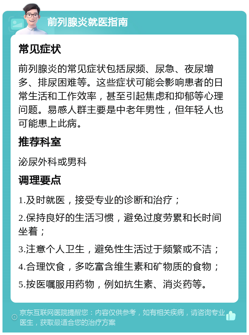 前列腺炎就医指南 常见症状 前列腺炎的常见症状包括尿频、尿急、夜尿增多、排尿困难等。这些症状可能会影响患者的日常生活和工作效率，甚至引起焦虑和抑郁等心理问题。易感人群主要是中老年男性，但年轻人也可能患上此病。 推荐科室 泌尿外科或男科 调理要点 1.及时就医，接受专业的诊断和治疗； 2.保持良好的生活习惯，避免过度劳累和长时间坐着； 3.注意个人卫生，避免性生活过于频繁或不洁； 4.合理饮食，多吃富含维生素和矿物质的食物； 5.按医嘱服用药物，例如抗生素、消炎药等。