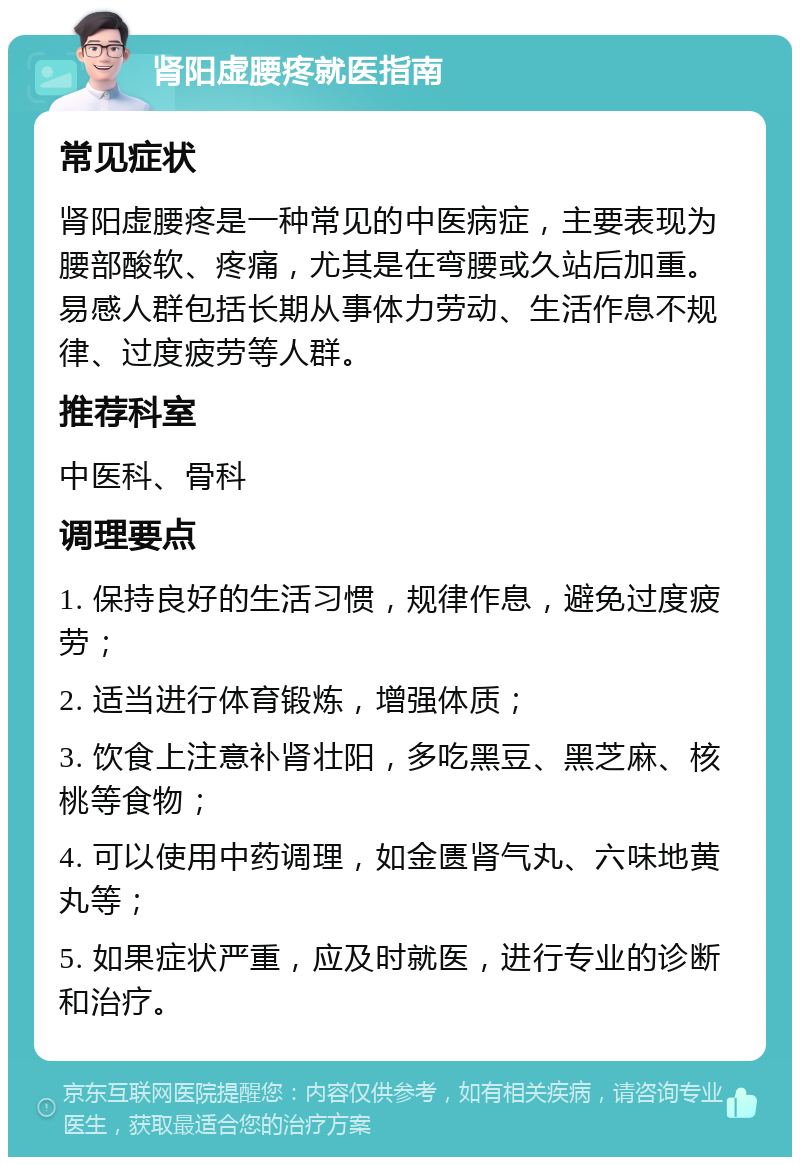 肾阳虚腰疼就医指南 常见症状 肾阳虚腰疼是一种常见的中医病症，主要表现为腰部酸软、疼痛，尤其是在弯腰或久站后加重。易感人群包括长期从事体力劳动、生活作息不规律、过度疲劳等人群。 推荐科室 中医科、骨科 调理要点 1. 保持良好的生活习惯，规律作息，避免过度疲劳； 2. 适当进行体育锻炼，增强体质； 3. 饮食上注意补肾壮阳，多吃黑豆、黑芝麻、核桃等食物； 4. 可以使用中药调理，如金匮肾气丸、六味地黄丸等； 5. 如果症状严重，应及时就医，进行专业的诊断和治疗。