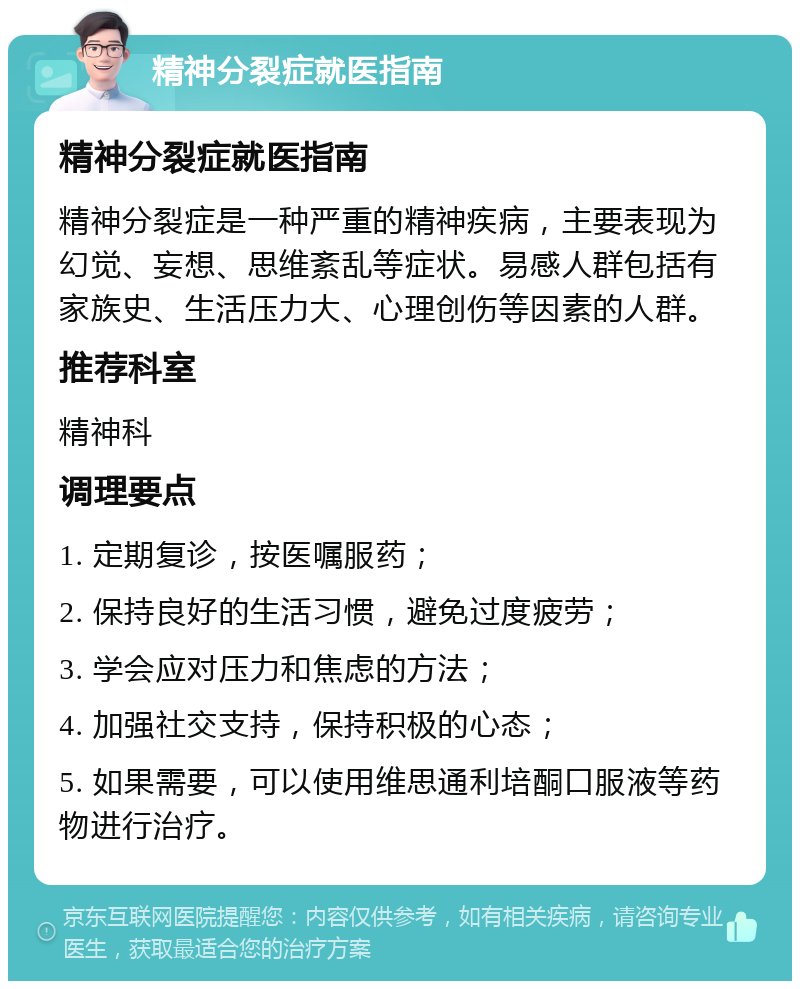 精神分裂症就医指南 精神分裂症就医指南 精神分裂症是一种严重的精神疾病，主要表现为幻觉、妄想、思维紊乱等症状。易感人群包括有家族史、生活压力大、心理创伤等因素的人群。 推荐科室 精神科 调理要点 1. 定期复诊，按医嘱服药； 2. 保持良好的生活习惯，避免过度疲劳； 3. 学会应对压力和焦虑的方法； 4. 加强社交支持，保持积极的心态； 5. 如果需要，可以使用维思通利培酮口服液等药物进行治疗。