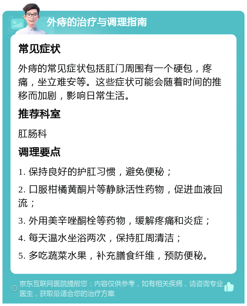 外痔的治疗与调理指南 常见症状 外痔的常见症状包括肛门周围有一个硬包，疼痛，坐立难安等。这些症状可能会随着时间的推移而加剧，影响日常生活。 推荐科室 肛肠科 调理要点 1. 保持良好的护肛习惯，避免便秘； 2. 口服柑橘黄酮片等静脉活性药物，促进血液回流； 3. 外用美辛唑酮栓等药物，缓解疼痛和炎症； 4. 每天温水坐浴两次，保持肛周清洁； 5. 多吃蔬菜水果，补充膳食纤维，预防便秘。