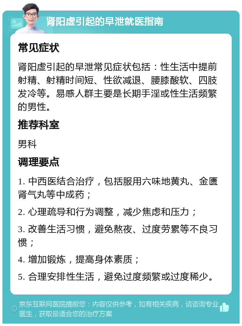 肾阳虚引起的早泄就医指南 常见症状 肾阳虚引起的早泄常见症状包括：性生活中提前射精、射精时间短、性欲减退、腰膝酸软、四肢发冷等。易感人群主要是长期手淫或性生活频繁的男性。 推荐科室 男科 调理要点 1. 中西医结合治疗，包括服用六味地黄丸、金匮肾气丸等中成药； 2. 心理疏导和行为调整，减少焦虑和压力； 3. 改善生活习惯，避免熬夜、过度劳累等不良习惯； 4. 增加锻炼，提高身体素质； 5. 合理安排性生活，避免过度频繁或过度稀少。